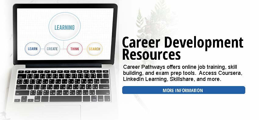 We offer expanded access to career resources and services for job seekers. The services include access to Career Pathways, online job training, skill building, academic and vocational exam prep, and professional development tools.